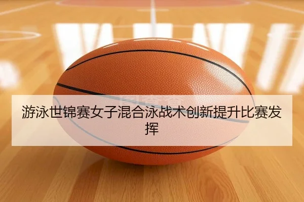 游泳世锦赛女子混合泳战术创新提升比赛发挥